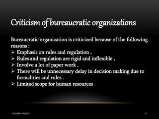 Criticism of bureaucratic organizations
Bureaucratic organization is criticized because of the following
reasons :
 Emphasis on rules and regulation ,
 Rules and regulation are rigid and inflexible ,
 Involve a lot of paper work ,
 There will be unnecessary delay in decision making due to
formalities and rules .
 Limited scope for human resources
AVISKAR PANDAY 11
 