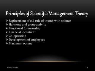 Principles of Scientific Management Theory
Replacement of old rule of thumb with science
Harmony and group activity
Functional foremanship
Financial incentive
Co-operation
Development of employees
Maximum output
AVISKAR PANDAY 4
 