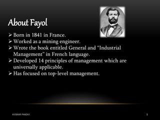 About Fayol
Born in 1841 in France.
Worked as a mining engineer.
Wrote the book entitled General and “Industrial
Management” in French language.
Developed 14 principles of management which are
universally applicable.
Has focused on top-level management.
AVISKAR PANDAY 5
 
