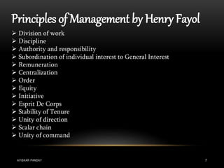 Principles of Management by Henry Fayol
 Division of work
 Discipline
 Authority and responsibility
 Subordination of individual interest to General Interest
 Remuneration
 Centralization
 Order
 Equity
 Initiative
 Esprit De Corps
 Stability of Tenure
 Unity of direction
 Scalar chain
 Unity of command
AVISKAR PANDAY 7
 