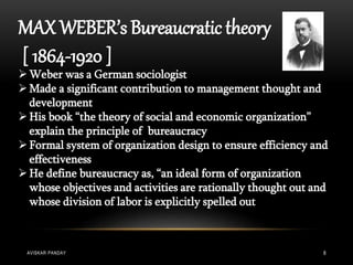 MAX WEBER’s Bureaucratic theory
[ 1864-1920 ]
Weber was a German sociologist
Made a significant contribution to management thought and
development
His book “the theory of social and economic organization”
explain the principle of bureaucracy
Formal system of organization design to ensure efficiency and
effectiveness
He define bureaucracy as, “an ideal form of organization
whose objectives and activities are rationally thought out and
whose division of labor is explicitly spelled out
AVISKAR PANDAY 8
 