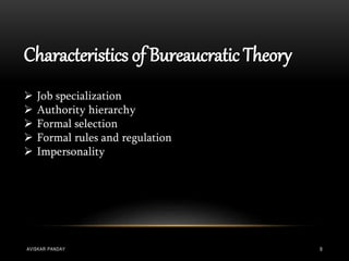 Characteristics of Bureaucratic Theory
 Job specialization
 Authority hierarchy
 Formal selection
 Formal rules and regulation
 Impersonality
AVISKAR PANDAY 9
 