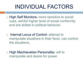 INDIVIDUAL FACTORS
 High Self Monitors- more sensitive to social
cues, exhibit higher level of social conformity
and are skilled in political behavior.
 Internal Locus of Control- attempt to
manipulate situations in their favor, can control
the situations.
 High Machiavelian Personality- will to
manipulate and desire for power.
 