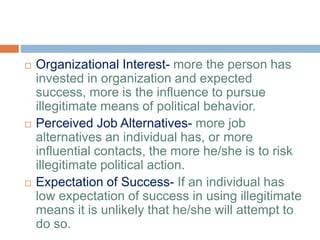  Organizational Interest- more the person has
invested in organization and expected
success, more is the influence to pursue
illegitimate means of political behavior.
 Perceived Job Alternatives- more job
alternatives an individual has, or more
influential contacts, the more he/she is to risk
illegitimate political action.
 Expectation of Success- If an individual has
low expectation of success in using illegitimate
means it is unlikely that he/she will attempt to
do so.
 