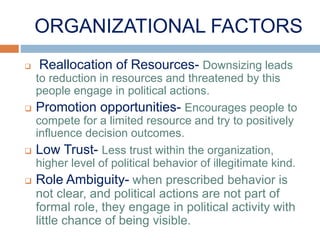 ORGANIZATIONAL FACTORS
 Reallocation of Resources- Downsizing leads
to reduction in resources and threatened by this
people engage in political actions.
 Promotion opportunities- Encourages people to
compete for a limited resource and try to positively
influence decision outcomes.
 Low Trust- Less trust within the organization,
higher level of political behavior of illegitimate kind.
 Role Ambiguity- when prescribed behavior is
not clear, and political actions are not part of
formal role, they engage in political activity with
little chance of being visible.
 