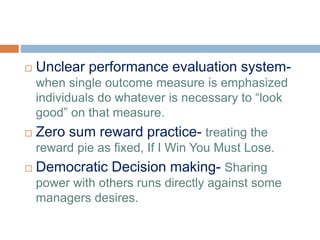  Unclear performance evaluation system-
when single outcome measure is emphasized
individuals do whatever is necessary to “look
good” on that measure.
 Zero sum reward practice- treating the
reward pie as fixed, If I Win You Must Lose.
 Democratic Decision making- Sharing
power with others runs directly against some
managers desires.
 