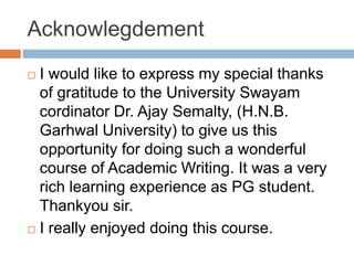 Acknowlegdement
 I would like to express my special thanks
of gratitude to the University Swayam
cordinator Dr. Ajay Semalty, (H.N.B.
Garhwal University) to give us this
opportunity for doing such a wonderful
course of Academic Writing. It was a very
rich learning experience as PG student.
Thankyou sir.
 I really enjoyed doing this course.
 