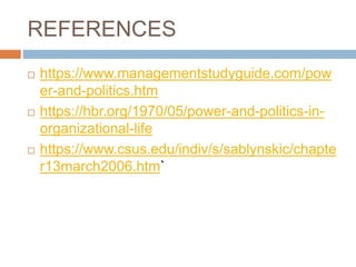 REFERENCES
 https://www.managementstudyguide.com/pow
er-and-politics.htm
 https://hbr.org/1970/05/power-and-politics-in-
organizational-life
 https://www.csus.edu/indiv/s/sablynskic/chapte
r13march2006.htm`
 