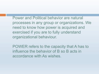Power and Political behavior are natural
processes in any group or organizations. We
need to know how power is acquired and
exercised if you are to fully understand
organizational behaviour.
POWER refers to the capacity that A has to
influence the behavior of B so B acts in
accordance with As wishes.
 