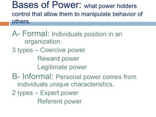 Bases of Power: what power holders
control that allow them to manipulate behavior of
others.
A- Formal: Individuals position in an
organization.
3 types – Coercive power
Reward power
Legitimate power
B- Informal: Personal power comes from
individuals unique characteristics.
2 types – Expert power
Referent power
 