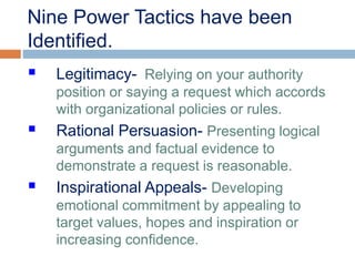 Nine Power Tactics have been
Identified.
 Legitimacy- Relying on your authority
position or saying a request which accords
with organizational policies or rules.
 Rational Persuasion- Presenting logical
arguments and factual evidence to
demonstrate a request is reasonable.
 Inspirational Appeals- Developing
emotional commitment by appealing to
target values, hopes and inspiration or
increasing confidence.
 
