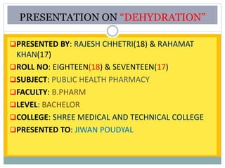 PRESENTATION ON “DEHYDRATION”
PRESENTED BY: RAJESH CHHETRI(18) & RAHAMAT
KHAN(17)
ROLL NO: EIGHTEEN(18) & SEVENTEEN(17)
SUBJECT: PUBLIC HEALTH PHARMACY
FACULTY: B.PHARM
LEVEL: BACHELOR
COLLEGE: SHREE MEDICAL AND TECHNICAL COLLEGE
PRESENTED TO: JIWAN POUDYAL
 