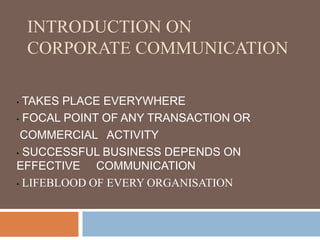 INTRODUCTION ON
CORPORATE COMMUNICATION
• TAKES PLACE EVERYWHERE
• FOCAL POINT OF ANY TRANSACTION OR
COMMERCIAL ACTIVITY
• SUCCESSFUL BUSINESS DEPENDS ON
EFFECTIVE COMMUNICATION
• LIFEBLOOD OF EVERY ORGANISATION
 