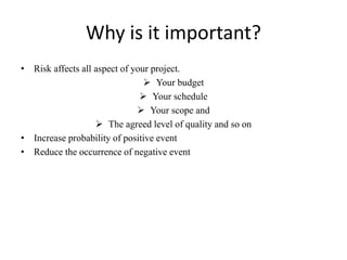 Why is it important?
• Risk affects all aspect of your project.
 Your budget
 Your schedule
 Your scope and
 The agreed level of quality and so on
• Increase probability of positive event
• Reduce the occurrence of negative event
 