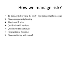 How we manage risk?
• To manage risk we use the six(6) risk management processes
 Risk management planning
 Risk identification
 Qualitative risk analysis
 Quantitative risk analysis
 Risk response planning
 Risk monitoring and control
 