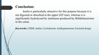 Conclusion:
Inulin is particularly attractive for this purpose because it is
not digested or absorbed in the upper GIT tract, whereas it is
significantly hydrolyzed by inulinases produced by Bifidobacterium
in the colon.
Keywords: CDDS; Inulin; Cyclodextrin; Antihypertension; Factorial design
 