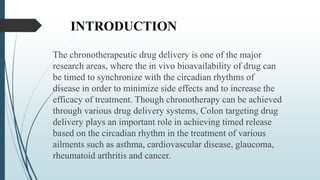INTRODUCTION
The chronotherapeutic drug delivery is one of the major
research areas, where the in vivo bioavailability of drug can
be timed to synchronize with the circadian rhythms of
disease in order to minimize side effects and to increase the
efficacy of treatment. Though chronotherapy can be achieved
through various drug delivery systems, Colon targeting drug
delivery plays an important role in achieving timed release
based on the circadian rhythm in the treatment of various
ailments such as asthma, cardiovascular disease, glaucoma,
rheumatoid arthritis and cancer.
 