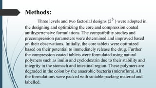 Methods:
Three levels and two factorial designs (2³ ) were adopted in
the designing and optimizing the core and compression coated
antihypertensive formulations. The compatibility studies and
precompression parameters were determined and improved based
on their observations. Initially, the core tablets were optimized
based on their potential to immediately release the drug. Further
the compression coated tablets were formulated using natural
polymers such as inulin and cyclodextrin due to their stability and
integrity in the stomach and intestinal region. These polymers are
degraded in the colon by the anaerobic bacteria (microflora).All
the formulations were packed with suitable packing material and
labelled.
 