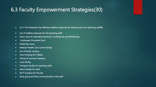 6.3 Faculty Empowerment Strategies(30)
 6.3.1 The institution has effective welfare measures for teaching and non-teaching staff(9)
 List of welfare measures for the teaching staff
 Duty Leave for attending Seminars, Conferences and Workshops.
 Employee’s Provident fund.
 Maternity Leave.
 Medical Health Care Centre Facility.
 Eco-Friendly campus.
 Pure Drinking R.O. Water
 Winter & Summer Vacation.
 Loan facility
 Transport facility for teaching staff.
 Xerox Facility for staff
 Wi-Fi Campus for Faculty
 Early going and late coming facility to the staff.
 