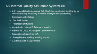 6.5 Internal Quality Assurance System(30)
 6.5.1 Internal Quality Assurance Cell (IQAC) has contributed significantly for
institutionalizing the quality assurance strategies and processes(8)
 Curriculum and syllabus
 Feedback system
 Felicitation of students
 Accreditation Internal & External promotion
 Reports for UGC / AICTE Expert Committee Visit
 Preparation of report for EoA.
 Strengthen the teaching learning process.
 Academic audit of Department.
 