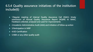 6.5.4 Quality assurance initiatives of the institution
include(6)
 1.Regular meeting of Internal Quality Assurance Cell (IQAC); timely
submission of Annual Quality Assurance Report (AQAR) to NAAC;
Feedback collected, analysed and used for improvements
 2.Academic Administrative Audit (AAA) and initiation of follow up action
 3.Participation in NIRF
 4.ISO Certification
 5.NBA or any other quality audit
 