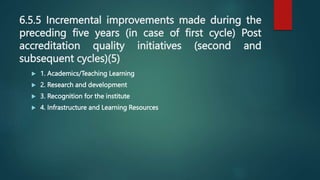 6.5.5 Incremental improvements made during the
preceding five years (in case of first cycle) Post
accreditation quality initiatives (second and
subsequent cycles)(5)
 1. Academics/Teaching Learning
 2. Research and development
 3. Recognition for the institute
 4. Infrastructure and Learning Resources
 