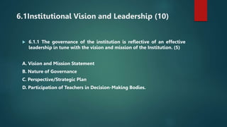 6.1Institutional Vision and Leadership (10)
 6.1.1 The governance of the institution is reflective of an effective
leadership in tune with the vision and mission of the Institution. (5)
A. Vision and Mission Statement
B. Nature of Governance
C. Perspective/Strategic Plan
D. Participation of Teachers in Decision-Making Bodies.
 