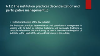 6.1.2 The institution practices decentralization and
participative management(5)
 Institutional Context of the Key Indicator:
The institution practices decentralization and participatory management in
keeping with its belief in collective leadership and democratic traditions. A
particular reflection of this practice may be seen in the extensive delegation of
authority to the Heads of the various Departments in the college.
 