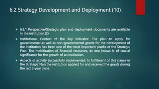 6.2 Strategy Development and Deployment (10)
 6.2.1 Perspective/Strategic plan and deployment documents are available
in the institution.(2)
 Institutional Context of the Key Indicator: The plan to apply for
governmental as well as non-governmental grants for the development of
the institution has been one of the most important planks of the Strategic
Plan. The mobilization of financial resources, as one knows is of crucial
significance for the growth of an institution.
 Aspects of activity successfully implemented: In fulfillment of this clause in
the Strategic Plan the institution applied for and received the grants during
the last 5-year cycle.
 