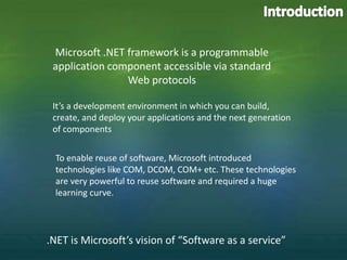 Introduction Microsoft .NET framework is a programmable application component accessible via standard Web protocols It’s a development environment in which you can build, create, and deploy your applications and the next generation of components To enable reuse of software, Microsoft introduced technologies like COM, DCOM, COM+ etc. These technologies are very powerful to reuse software and required a huge learning curve. .NET is Microsoft’s vision of “Software as a service” 