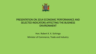 PRESENTATION ON 2014 ECONOMIC PERFORMANCE AND
SELECTED INDICATORS AFFECTING THE BUSINESS
ENVIRONMENT
Hon. Robert K. K. Sichinga
Minister of Commerce, Trade and Industry
1
 