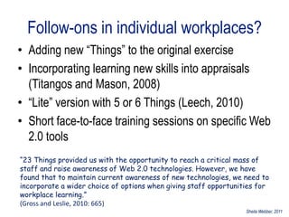 Follow-ons in individual workplaces?
• Adding new “Things” to the original exercise
• Incorporating learning new skills into appraisals
  (Titangos and Mason, 2008)
• “Lite” version with 5 or 6 Things (Leech, 2010)
• Short face-to-face training sessions on specific Web
  2.0 tools
“23 Things provided us with the opportunity to reach a critical mass of
staff and raise awareness of Web 2.0 technologies. However, we have
found that to maintain current awareness of new technologies, we need to
incorporate a wider choice of options when giving staff opportunities for
workplace learning.”
(Gross and Leslie, 2010: 665)
                                                                  Sheila Webber, 2011
 