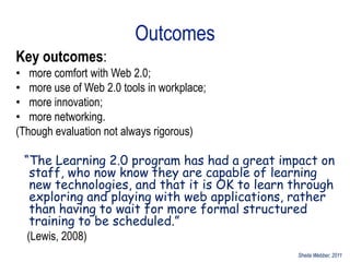 Outcomes
Key outcomes:
• more comfort with Web 2.0;
• more use of Web 2.0 tools in workplace;
• more innovation;
• more networking.
(Though evaluation not always rigorous)

 “The Learning 2.0 program has had a great impact on
   staff, who now know they are capable of learning
   new technologies, and that it is OK to learn through
   exploring and playing with web applications, rather
   than having to wait for more formal structured
   training to be scheduled.”
  (Lewis, 2008)
                                                Sheila Webber, 2011
 