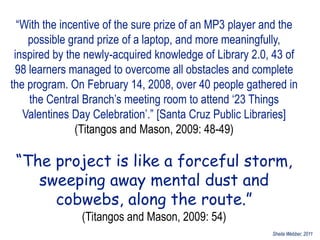 “With the incentive of the sure prize of an MP3 player and the
    possible grand prize of a laptop, and more meaningfully,
 inspired by the newly-acquired knowledge of Library 2.0, 43 of
 98 learners managed to overcome all obstacles and complete
the program. On February 14, 2008, over 40 people gathered in
    the Central Branch‟s meeting room to attend „23 Things
   Valentines Day Celebration‟.” [Santa Cruz Public Libraries]
               (Titangos and Mason, 2009: 48-49)

 “The project is like a forceful storm,
    sweeping away mental dust and
      cobwebs, along the route.”
               (Titangos and Mason, 2009: 54)
                                                          Sheila Webber, 2011
 