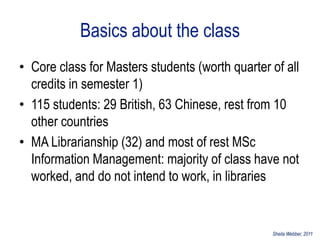 Basics about the class
• Core class for Masters students (worth quarter of all
  credits in semester 1)
• 115 students: 29 British, 63 Chinese, rest from 10
  other countries
• MA Librarianship (32) and most of rest MSc
  Information Management: majority of class have not
  worked, and do not intend to work, in libraries


                                                 Sheila Webber, 2011
 