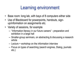Learning environment
• Base room: long lab, with bays of 8 computers either side
• Use of Blackboard for powerpoints, handouts, sign-
  up/information on assignments etc.
• Variety of sessions, for example
   – “Information literacy in our future careers” - preparation and
     exhibition in a large hall
   – Smaller-group seminars, on abstracting & discussing a research
     article
   – Lecture + workshop on the information interview
   – Focus on types of searching (search engines, Dialog, journals
     etc.)
 