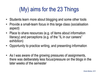 (My) aims for the 23 Things
• Students learn more about blogging and some other tools
• Provide a small-team focus in this large class (socialisation
  aspect)
• Place to share resources (e.g. of items about information
  literacy) and perceptions (e.g. of the “IL in our careers”
  exhibition)
• Opportunity to practice writing, and presenting information

• As I was aware of the growing pressures of assignments,
  there was deliberately less focus/pressure on the blogs in the
  later weeks of the semester
                                                           Sheila Webber, 2011
 
