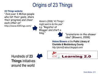 Origins of 23 Things
43 Things website
“Join over 3 Million people
who list their goals, share
their progress and cheer
                              Abram‟s (2006) “43 Things I
each other on”
                              might want to do this year”
http://www.43things.com/
                              e.g. “Register at
                              Blogger and start a
                              blog.”
                                                            “brainstorm-in-the-shower
                                                            idea” (Blowers, 2008)
                                            Helene Blowers at the Public Library of
                                            Charlotte & Mecklenburg County
                                            http://plcmcl2-about.blogspot.com/


      Hundreds of 23
      Things initiatives
      around the world
                                                                            Sheila Webber, 2011
 