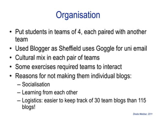 Organisation
• Put students in teams of 4, each paired with another
  team
• Used Blogger as Sheffield uses Goggle for uni email
• Cultural mix in each pair of teams
• Some exercises required teams to interact
• Reasons for not making them individual blogs:
   – Socialisation
   – Learning from each other
   – Logistics: easier to keep track of 30 team blogs than 115
     blogs!
                                                       Sheila Webber, 2011
 