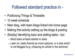 Followed standard practice in -
•   Publicising Things & Timetable
•   12 week schedule
•   Main blog, with team blogs linked into home page
•   Making first activity setting up the blogs & posting
•   (Mostly) Identifying topic and setting tasks - but
    – Most tasks at least started in class
    – Later on, tasks framed as more optional, or a task which
      is not blogged (e.g. critiquing an article in the seminar)

                                                          Sheila Webber, 2011
 