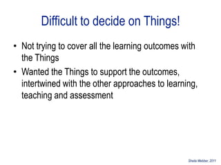 Difficult to decide on Things!
• Not trying to cover all the learning outcomes with
  the Things
• Wanted the Things to support the outcomes,
  intertwined with the other approaches to learning,
  teaching and assessment




                                                 Sheila Webber, 2011
 