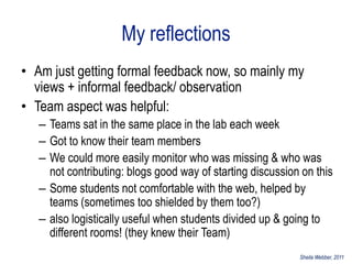My reflections
• Am just getting formal feedback now, so mainly my
  views + informal feedback/ observation
• Team aspect was helpful:
   – Teams sat in the same place in the lab each week
   – Got to know their team members
   – We could more easily monitor who was missing & who was
     not contributing: blogs good way of starting discussion on this
   – Some students not comfortable with the web, helped by
     teams (sometimes too shielded by them too?)
   – also logistically useful when students divided up & going to
     different rooms! (they knew their Team)
                                                            Sheila Webber, 2011
 