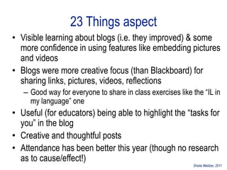 23 Things aspect
• Visible learning about blogs (i.e. they improved) & some
  more confidence in using features like embedding pictures
  and videos
• Blogs were more creative focus (than Blackboard) for
  sharing links, pictures, videos, reflections
   – Good way for everyone to share in class exercises like the “IL in
     my language” one
• Useful (for educators) being able to highlight the “tasks for
  you” in the blog
• Creative and thoughtful posts
• Attendance has been better this year (though no research
  as to cause/effect!)
                                                            Sheila Webber, 2011
 