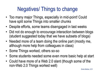 Negatives/ Things to change
• Too many major Things, especially in mid-point! Could
  have split some Things into smaller chunks
• Despite efforts, some teams disengaged in last weeks
• Did not do enough to encourage interaction between blogs
  (student suggested today that we have subsets of blogs)
• Needed more of a team doing the online part (mostly me,
  although more help from colleagues in class)
• Some Things worked, others so-so
• Some students needed some even more basic help at start
• Could have more of a Web 2.0 slant (though some of the
  non-Web 2.0 Things worked well)
                                                 Sheila Webber, 2011
 