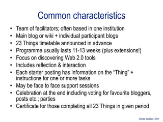 Common characteristics
• Team of facilitators; often based in one institution
• Main blog or wiki + individual participant blogs
• 23 Things timetable announced in advance
• Programme usually lasts 11-13 weeks (plus extensions!)
• Focus on discovering Web 2.0 tools
• Includes reflection & interaction
• Each starter posting has information on the “Thing” +
  instructions for one or more tasks
• May be face to face support sessions
• Celebration at the end including voting for favourite bloggers,
  posts etc.; parties
• Certificate for those completing all 23 Things in given period
                                                           Sheila Webber, 2011
 