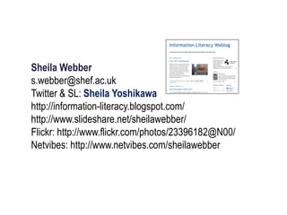 Sheila Webber
s.webber@shef.ac.uk
Twitter & SL: Sheila Yoshikawa
http://information-literacy.blogspot.com/
http://www.slideshare.net/sheilawebber/
Flickr: http://www.flickr.com/photos/23396182@N00/
Netvibes: http://www.netvibes.com/sheilawebber
 