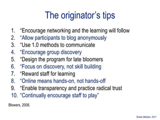 The originator‟s tips
 1.    “Encourage networking and the learning will follow
 2.    “Allow participants to blog anonymously
 3.    “Use 1.0 methods to communicate
 4.    “Encourage group discovery
 5.    “Design the program for late bloomers
 6.    “Focus on discovery, not skill building
 7.    “Reward staff for learning
 8.    “Online means hands-on, not hands-off
 9.    “Enable transparency and practice radical trust
 10.   “Continually encourage staff to play”
Blowers, 2008.

                                                            Sheila Webber, 2011
 