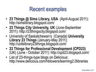 Recent examples
• 23 Things @ Sims Library, USA (April-August 2011):
  http://simslibrary.blogspot.com/
• 23 Things City University, UK (June-September
  2011): http://23thingscity.blogspot.com/
• University of Saskatchewan‟s (Canada) University
  Library 23 Things (January-May 2011):
  http://uofslibrary23things.blogspot.com/
• 23 Things for Professional Development (CPD23)
  (UK) (June - October 2011): http://cpd23.blogspot.com/
• List of 23-things-type blogs on Delicious:
  http://www.delicious.com/hblowers/learning2.0libraries

                                                   Sheila Webber, 2011
 