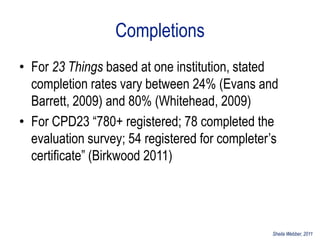 Completions
• For 23 Things based at one institution, stated
  completion rates vary between 24% (Evans and
  Barrett, 2009) and 80% (Whitehead, 2009)
• For CPD23 “780+ registered; 78 completed the
  evaluation survey; 54 registered for completer‟s
  certificate” (Birkwood 2011)




                                                Sheila Webber, 2011
 