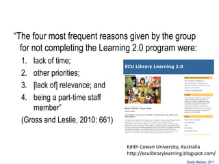 “The four most frequent reasons given by the group
  for not completing the Learning 2.0 program were:
  1.  lack of time;
  2.  other priorities;
  3.  [lack of] relevance; and
  4.  being a part-time staff
      member”
  (Gross and Leslie, 2010: 661)


                                  Edith Cowan University, Australia
                                  http://eculibrarylearning.blogspot.com/
                                                            Sheila Webber, 2011
 